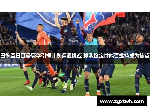 巴黎圣日耳曼豪华引援计划遭遇挑战 球队稳定性能否维持成为焦点 巴黎圣日耳曼豪华引援计划遭遇挑战 球队稳定性能否维持成为焦点